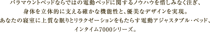 パラマウントベッドならではの電動ベッドに関するノウハウを惜しみなく注ぎ、体を立体的に支える確かな機能性と、優美なデザインを実現。あなたの寝室に上質な眠りとリラクゼーションをもたらす電動アジャスタブル・ベッド、インタイム7000/3200シリーズ。