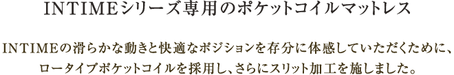 INTIMEシリーズ専用のポケットコイルマットレス INTIMEの滑らかな動きと快適なポジションを存分に体感していただくために、ロータイプポケットコイルを採用し、さらにスリット加工を施しました。